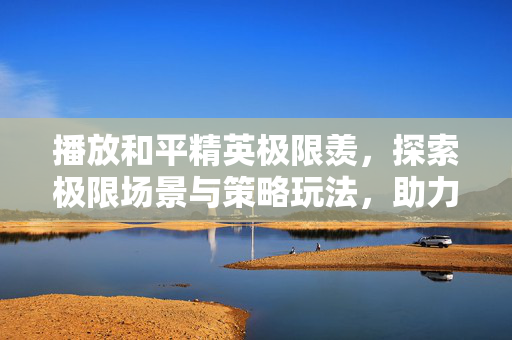 播放和平精英极限羡，探索极限场景与策略玩法，助力玩家通关制胜