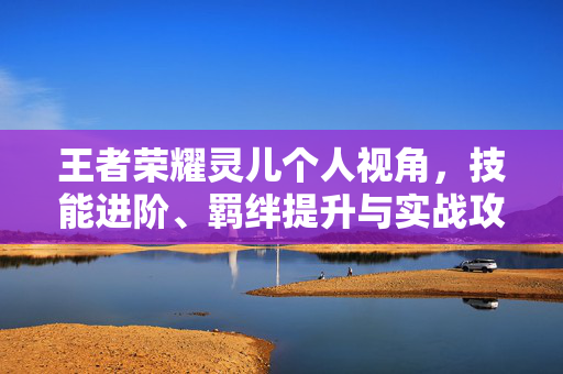 王者荣耀灵儿个人视角，技能进阶、羁绊提升与实战攻略深度解析