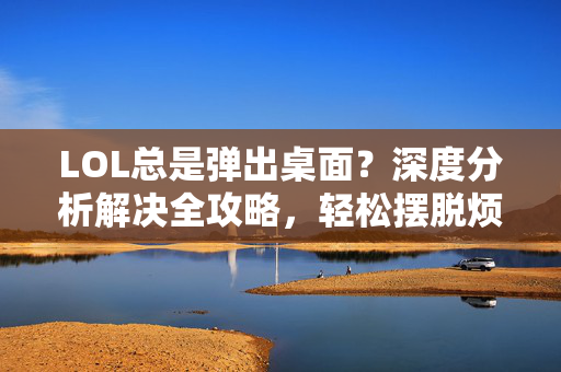 LOL总是弹出桌面？深度分析解决全攻略，轻松摆脱烦人弹窗