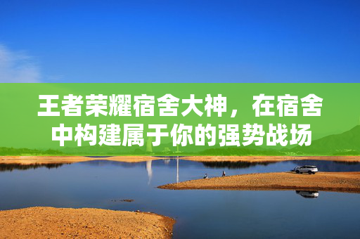 王者荣耀宿舍大神，在宿舍中构建属于你的强势战场