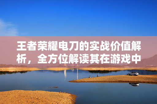 王者荣耀电刀的实战价值解析，全方位解读其在游戏中的重要作用