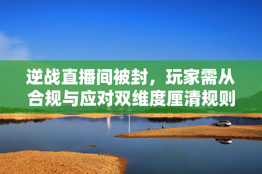 逆战直播间被封，玩家需从合规与应对双维度厘清规则边界