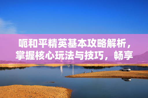 呃和平精英基本攻略解析，掌握核心玩法与技巧，畅享战斗乐趣