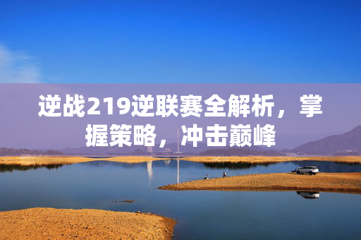 逆战219逆联赛全解析，掌握策略，冲击巅峰