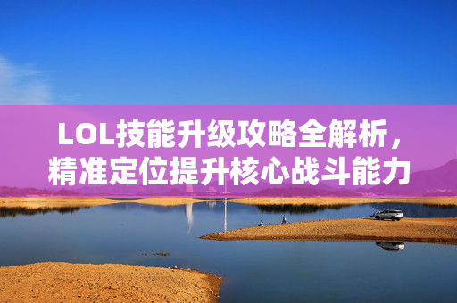 LOL技能升级攻略全解析，精准定位提升核心战斗能力