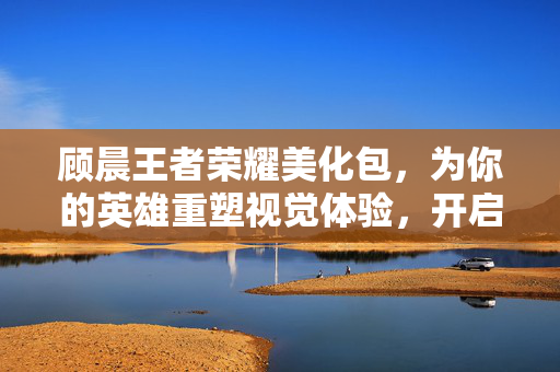 顾晨王者荣耀美化包，为你的英雄重塑视觉体验，开启个性游戏新征程