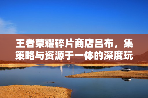 王者荣耀碎片商店吕布，集策略与资源于一体的深度玩法解析与攻略
