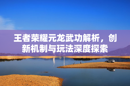 王者荣耀元龙武功解析，创新机制与玩法深度探索