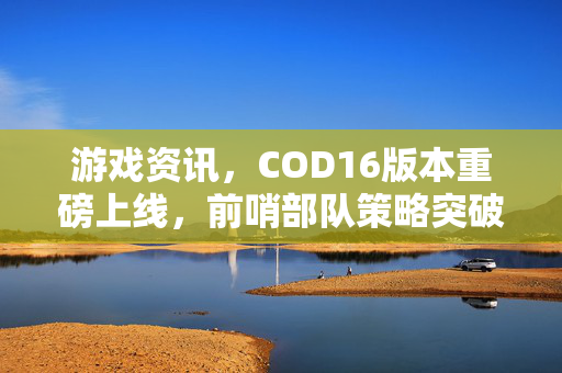 游戏资讯，COD16版本重磅上线，前哨部队策略突破成核心看点