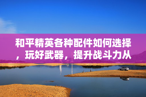 和平精英各种配件如何选择，玩好武器，提升战斗力从配件入手