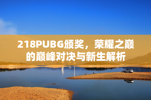 218PUBG颁奖，荣耀之巅的巅峰对决与新生解析