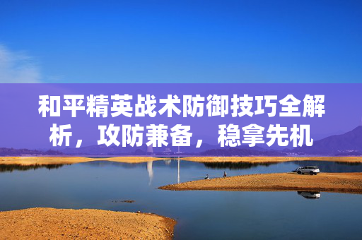和平精英战术防御技巧全解析，攻防兼备，稳拿先机