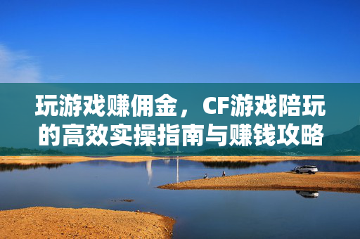 玩游戏赚佣金，CF游戏陪玩的高效实操指南与赚钱攻略