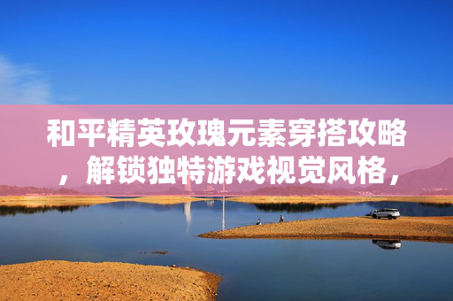 和平精英玫瑰元素穿搭攻略，解锁独特游戏视觉风格，探索新玩法场景