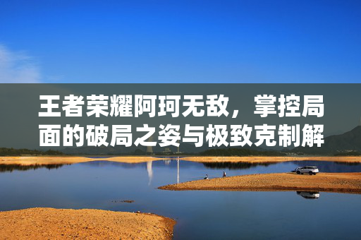 王者荣耀阿珂无敌，掌控局面的破局之姿与极致克制解析