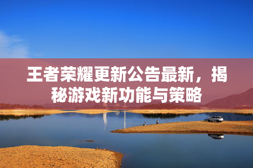 王者荣耀更新公告最新，揭秘游戏新功能与策略