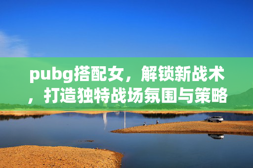 pubg搭配女，解锁新战术，打造独特战场氛围与策略高地