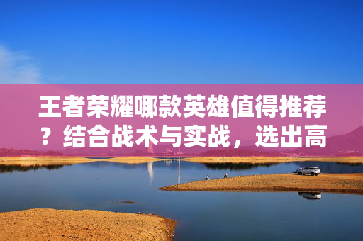 王者荣耀哪款英雄值得推荐？结合战术与实战，选出高胜率核心阵容
