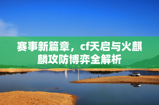 赛事新篇章，cf天启与火麒麟攻防博弈全解析