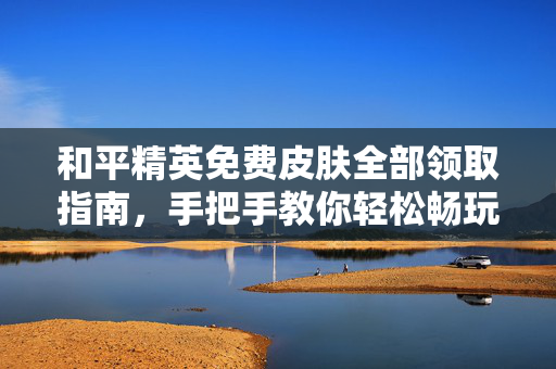 和平精英免费皮肤全部领取指南，手把手教你轻松畅玩，体验海量皮肤乐趣