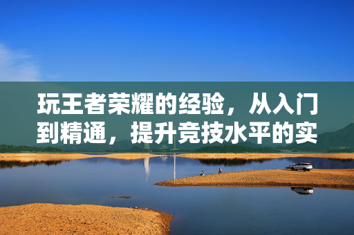 玩王者荣耀的经验，从入门到精通，提升竞技水平的实用指南