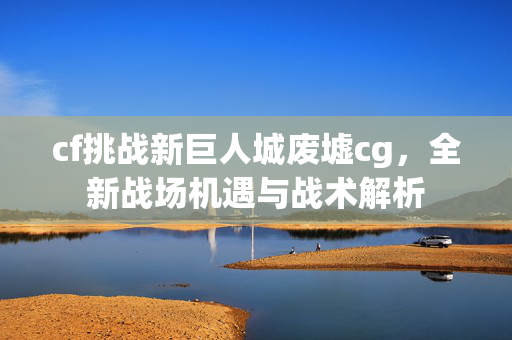 cf挑战新巨人城废墟cg，全新战场机遇与战术解析