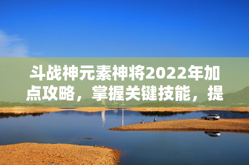 斗战神元素神将2022年加点攻略，掌握关键技能，提升战斗效率