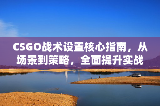 CSGO战术设置核心指南，从场景到策略，全面提升实战表现