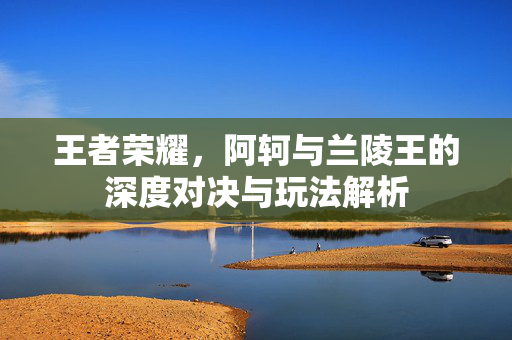 王者荣耀，阿轲与兰陵王的深度对决与玩法解析