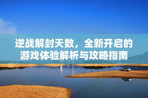 逆战解封天数，全新开启的游戏体验解析与攻略指南