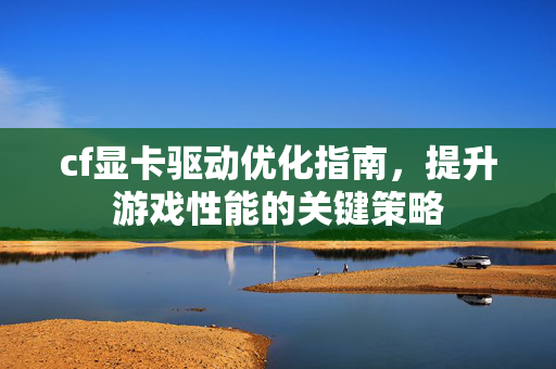 cf显卡驱动优化指南，提升游戏性能的关键策略
