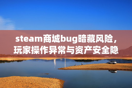 steam商城bug暗藏风险，玩家操作异常与资产安全隐患揭秘