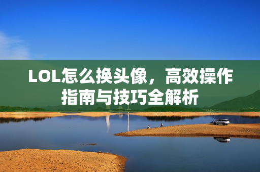 LOL怎么换头像，高效操作指南与技巧全解析
