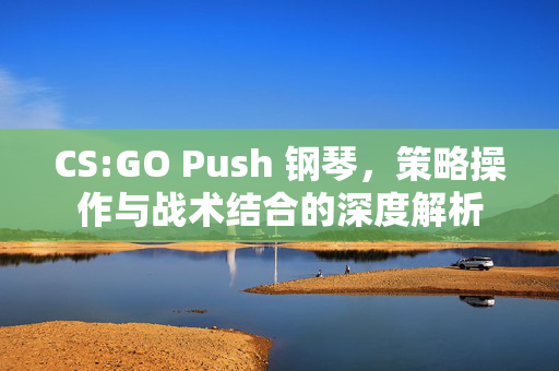 CS:GO Push 钢琴,策略操作与战术结合的深度解析 CS:GO Push 钢琴,策略操作与战术结合的深度解析