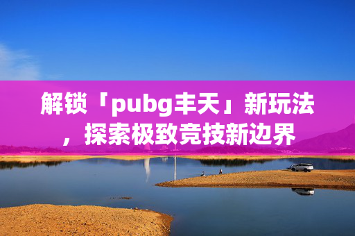 解锁「pubg丰天」新玩法,探索极致竞技新边界 解锁「pubg丰天」新玩法,探索极致竞技新边界