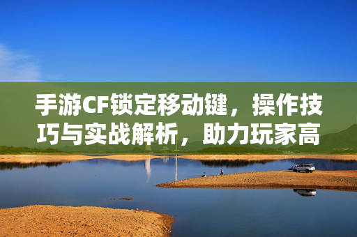 手游CF锁定移动键，操作技巧与实战解析，助力玩家高效游戏