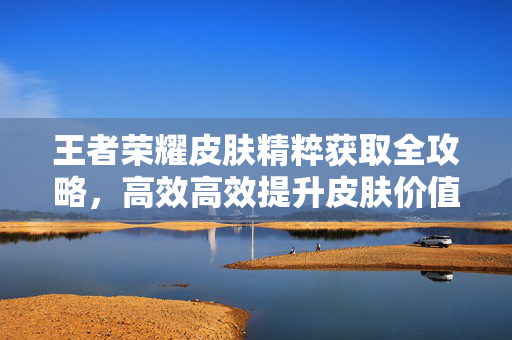 王者荣耀皮肤精粹获取全攻略，高效高效提升皮肤价值