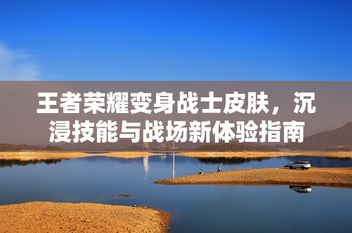 王者荣耀变身战士皮肤，沉浸技能与战场新体验指南