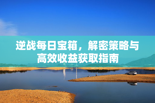 逆战每日宝箱，解密策略与高效收益获取指南