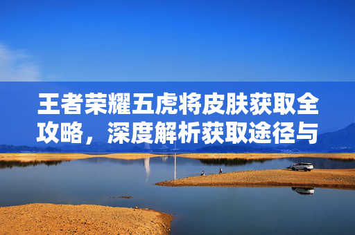 王者荣耀五虎将皮肤获取全攻略，深度解析获取途径与策略