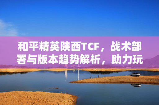 和平精英陕西TCF，战术部署与版本趋势解析，助力玩家通关胜利