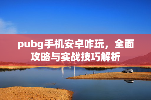 pubg手机安卓咋玩，全面攻略与实战技巧解析