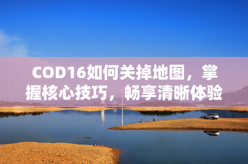 COD16如何关掉地图，掌握核心技巧，畅享清晰体验