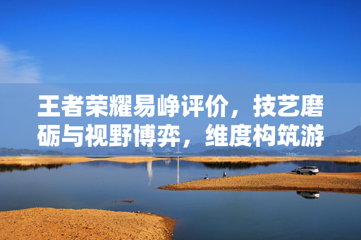 王者荣耀易峥评价，技艺磨砺与视野博弈，维度构筑游戏角色魅力