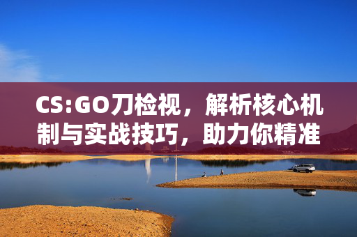 CS:GO刀检视，解析核心机制与实战技巧，助力你精准控刀