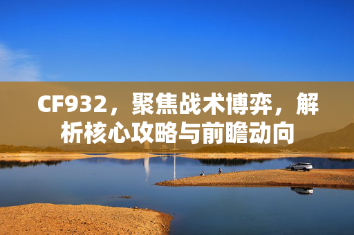 CF932，聚焦战术博弈，解析核心攻略与前瞻动向