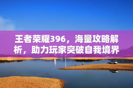 王者荣耀396，海量攻略解析，助力玩家突破自我境界