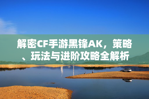 解密CF手游黑锋AK，策略、玩法与进阶攻略全解析