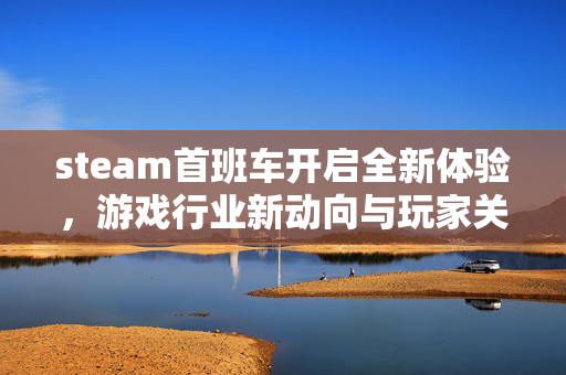 steam首班车开启全新体验，游戏行业新动向与玩家关注焦点解析