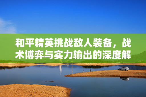 和平精英挑战敌人装备，战术博弈与实力输出的深度解析